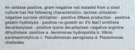 An oxidase positive, gram negative rod isolated from a stool culture has the following characteristics: lactose utilization - negative sucrose utilization - positive DNase production - positive gelatin hydrolysis - positive no growth on 3% NaCl ornithine decarboxylase - positive lysine decarbylase- negative arginine dihydrolase -positive a. Aeromonas hydropohila b. Vibrio parahaemolyticus c. Pseudomonas aeruginosa d. Plasiomonas shelloides