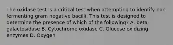 The oxidase test is a critical test when attempting to identify non fermenting gram negative bacilli. This test is designed to determine the presence of which of the following? A. beta-galactosidase B. Cytochrome oxidase C. Glucose oxidizing enzymes D. Oxygen