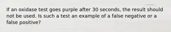 If an oxidase test goes purple after 30 seconds, the result should not be used. Is such a test an example of a false negative or a false positive?