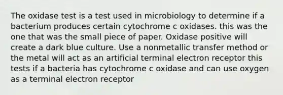 The oxidase test is a test used in microbiology to determine if a bacterium produces certain cytochrome c oxidases. this was the one that was the small piece of paper. Oxidase positive will create a dark blue culture. Use a nonmetallic transfer method or the metal will act as an artificial terminal electron receptor this tests if a bacteria has cytochrome c oxidase and can use oxygen as a terminal electron receptor