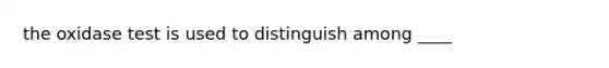 the oxidase test is used to distinguish among ____