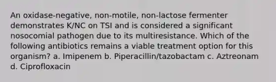 An oxidase-negative, non-motile, non-lactose fermenter demonstrates K/NC on TSI and is considered a significant nosocomial pathogen due to its multiresistance. Which of the following antibiotics remains a viable treatment option for this organism? a. Imipenem b. Piperacillin/tazobactam c. Aztreonam d. Ciprofloxacin