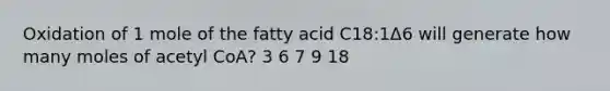 Oxidation of 1 mole of the fatty acid C18:1Δ6 will generate how many moles of acetyl CoA? 3 6 7 9 18