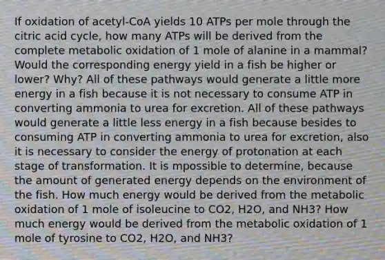 If oxidation of acetyl-CoA yields 10 ATPs per mole through the citric acid cycle, how many ATPs will be derived from the complete metabolic oxidation of 1 mole of alanine in a mammal? Would the corresponding energy yield in a fish be higher or lower? Why? All of these pathways would generate a little more energy in a fish because it is not necessary to consume ATP in converting ammonia to urea for excretion. All of these pathways would generate a little less energy in a fish because besides to consuming ATP in converting ammonia to urea for excretion, also it is necessary to consider the energy of protonation at each stage of transformation. It is mpossible to determine, because the amount of generated energy depends on the environment of the fish. How much energy would be derived from the metabolic oxidation of 1 mole of isoleucine to CO2, H2O, and NH3? How much energy would be derived from the metabolic oxidation of 1 mole of tyrosine to CO2, H2O, and NH3?