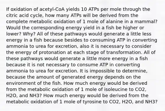 If oxidation of acetyl-CoA yields 10 ATPs per mole through the citric acid cycle, how many ATPs will be derived from the complete metabolic oxidation of 1 mole of alanine in a mammal? Would the corresponding energy yield in a fish be higher or lower? Why? All of these pathways would generate a little less energy in a fish because besides to consuming ATP in converting ammonia to urea for excretion, also it is necessary to consider the energy of protonation at each stage of transformation. All of these pathways would generate a little more energy in a fish because it is not necessary to consume ATP in converting ammonia to urea for excretion. It is impossible to determine, because the amount of generated energy depends on the environment of the fish. How much energy would be derived from the metabolic oxidation of 1 mole of isoleucine to CO2, H2O, and NH3? How much energy would be derived from the metabolic oxidation of 1 mole of tyrosine to CO2, H2O, and NH3?