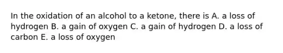 In the oxidation of an alcohol to a ketone, there is A. a loss of hydrogen B. a gain of oxygen C. a gain of hydrogen D. a loss of carbon E. a loss of oxygen