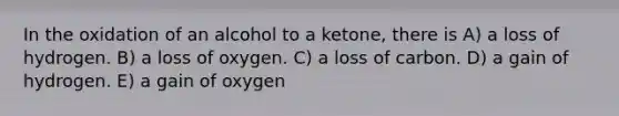 In the oxidation of an alcohol to a ketone, there is A) a loss of hydrogen. B) a loss of oxygen. C) a loss of carbon. D) a gain of hydrogen. E) a gain of oxygen