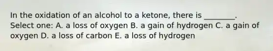 In the oxidation of an alcohol to a ketone, there is ________. Select one: A. a loss of oxygen B. a gain of hydrogen C. a gain of oxygen D. a loss of carbon E. a loss of hydrogen