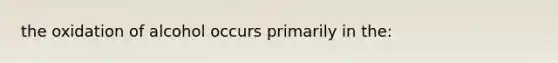 the oxidation of alcohol occurs primarily in the: