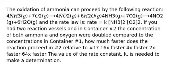 The oxidation of ammonia can proceed by the following reaction: 4𝑁𝐻3(𝑔)+7𝑂2(𝑔)⟶4𝑁𝑂2(𝑔)+6𝐻2𝑂(𝑔)4NH3(g)+7O2(g)⟶4NO2(g)+6H2O(g) and the rate law is: rate = k [NH3]2 [O2]2. If you had two reaction vessels and in Container #2 the concentration of both ammonia and oxygen were doubled compared to the concentrations in Container #1, how much faster does the reaction proceed in #2 relative to #1? 16x faster 4x faster 2x faster 64x faster The value of the rate constant, k, is needed to make a determination.