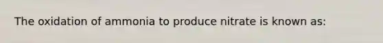 The oxidation of ammonia to produce nitrate is known as: