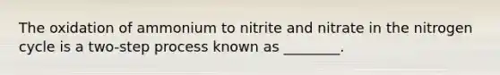 The oxidation of ammonium to nitrite and nitrate in the nitrogen cycle is a two-step process known as ________.