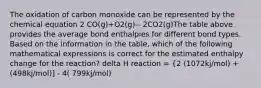 The oxidation of carbon monoxide can be represented by the chemical equation 2 CO(g)+O2(g)-- 2CO2(g)The table above provides the average bond enthalpies for different bond types. Based on the information in the table, which of the following mathematical expressions is correct for the estimated enthalpy change for the reaction? delta H reaction = {2 (1072kj/mol) + (498kj/mol)] - 4( 799kj/mol)