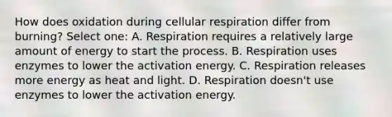 How does oxidation during cellular respiration differ from burning? Select one: A. Respiration requires a relatively large amount of energy to start the process. B. Respiration uses enzymes to lower the activation energy. C. Respiration releases more energy as heat and light. D. Respiration doesn't use enzymes to lower the activation energy.