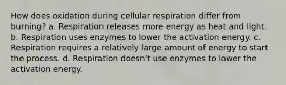 How does oxidation during <a href='https://www.questionai.com/knowledge/k1IqNYBAJw-cellular-respiration' class='anchor-knowledge'>cellular respiration</a> differ from burning? a. Respiration releases more energy as heat and light. b. Respiration uses enzymes to lower the activation energy. c. Respiration requires a relatively large amount of energy to start the process. d. Respiration doesn't use enzymes to lower the activation energy.