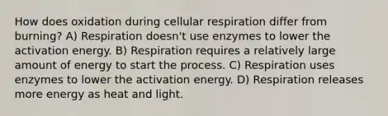 How does oxidation during cellular respiration differ from burning? A) Respiration doesn't use enzymes to lower the activation energy. B) Respiration requires a relatively large amount of energy to start the process. C) Respiration uses enzymes to lower the activation energy. D) Respiration releases more energy as heat and light.