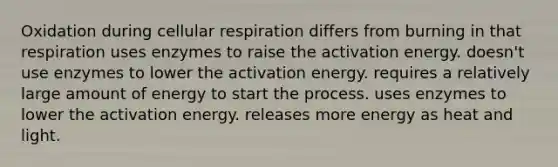 Oxidation during cellular respiration differs from burning in that respiration uses enzymes to raise the activation energy. doesn't use enzymes to lower the activation energy. requires a relatively large amount of energy to start the process. uses enzymes to lower the activation energy. releases more energy as heat and light.