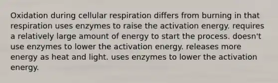 Oxidation during <a href='https://www.questionai.com/knowledge/k1IqNYBAJw-cellular-respiration' class='anchor-knowledge'>cellular respiration</a> differs from burning in that respiration uses enzymes to raise the activation energy. requires a relatively large amount of energy to start the process. doesn't use enzymes to lower the activation energy. releases more energy as heat and light. uses enzymes to lower the activation energy.