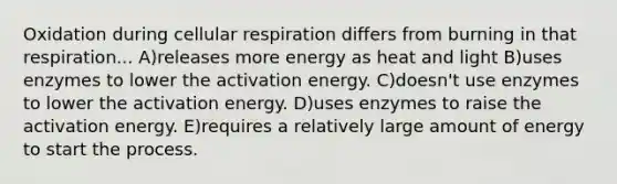 Oxidation during cellular respiration differs from burning in that respiration... A)releases more energy as heat and light B)uses enzymes to lower the activation energy. C)doesn't use enzymes to lower the activation energy. D)uses enzymes to raise the activation energy. E)requires a relatively large amount of energy to start the process.