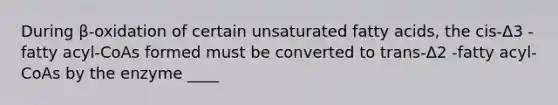 During β-oxidation of certain unsaturated fatty acids, the cis-Δ3 -fatty acyl-CoAs formed must be converted to trans-Δ2 -fatty acyl-CoAs by the enzyme ____