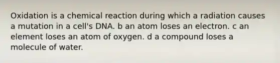 Oxidation is a chemical reaction during which a radiation causes a mutation in a cell's DNA. b an atom loses an electron. c an element loses an atom of oxygen. d a compound loses a molecule of water.