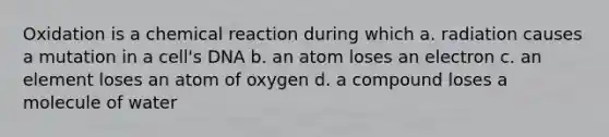 Oxidation is a chemical reaction during which a. radiation causes a mutation in a cell's DNA b. an atom loses an electron c. an element loses an atom of oxygen d. a compound loses a molecule of water