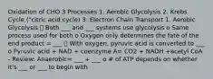 Oxidation of CHO 3 Processes 1. Aerobic Glycolysis 2. Krebs Cycle ("citric acid cycle) 3. Electron Chain Transport 1. Aerobic Glycolysis ⮚ Both ___ and ___ systems use glycolysis o Same process used for both o Oxygen only determines the fate of the end product = ___ ⮚ With oxygen, pyruvic acid is converted to ___ o Pyruvic acid + NAD + coenzyme A= CO2 + NADH +acetyl CoA - Review: Anaerobic= ___ + ___ o # of ATP depends on whether it's ___ or ___ to begin with