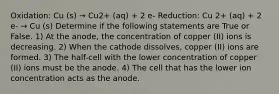 Oxidation: Cu (s) → Cu2+ (aq) + 2 e- Reduction: Cu 2+ (aq) + 2 e- → Cu (s) Determine if the following statements are True or False. 1) At the anode, the concentration of copper (II) ions is decreasing. 2) When the cathode dissolves, copper (II) ions are formed. 3) The half-cell with the lower concentration of copper (II) ions must be the anode. 4) The cell that has the lower ion concentration acts as the anode.