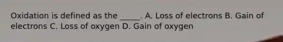 Oxidation is defined as the _____. A. Loss of electrons B. Gain of electrons C. Loss of oxygen D. Gain of oxygen