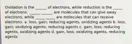 Oxidation is the ______ of electrons, while reduction is the _____ of electrons. ______ ______ are molecules that can give away electrons, while _____ _____ are molecules that can receive electrons. a. loss, gain; reducing agents, oxidizing agents b. loss, gain; oxidizing agents, reducing agents c. gain, loss; reducing agents, oxidizing agents d. gain, loss; oxidizing agents, reducing agents