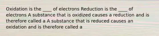 Oxidation is the ____ of electrons Reduction is the ____ of electrons A substance that is oxidized causes a reduction and is therefore called a A substance that is reduced causes an oxidation and is therefore called a