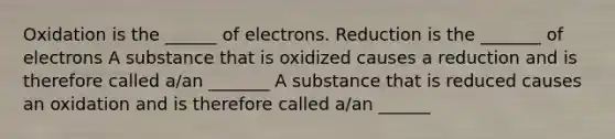 Oxidation is the ______ of electrons. Reduction is the _______ of electrons A substance that is oxidized causes a reduction and is therefore called a/an _______ A substance that is reduced causes an oxidation and is therefore called a/an ______