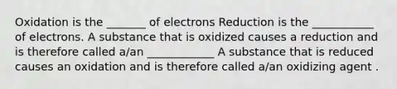 Oxidation is the _______ of electrons Reduction is the ___________ of electrons. A substance that is oxidized causes a reduction and is therefore called a/an ____________ A substance that is reduced causes an oxidation and is therefore called a/an oxidizing agent .