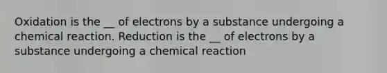 Oxidation is the __ of electrons by a substance undergoing a chemical reaction. Reduction is the __ of electrons by a substance undergoing a chemical reaction