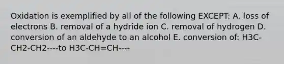 Oxidation is exemplified by all of the following EXCEPT: A. loss of electrons B. removal of a hydride ion C. removal of hydrogen D. conversion of an aldehyde to an alcohol E. conversion of: H3C-CH2-CH2----to H3C-CH=CH----