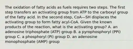 The oxidation of fatty acids as fuels requires two steps. The first step transfers an activating group from ATP to the carboxyl group of the fatty acid. In the second step, CoA—SH displaces the activating group to form fatty acyl‑CoA. Given the known products of the reaction, what is the activating group? A. an adenosine triphosphate (ATP) group B. a pyrophosphoryl (PPi) group C. a phosphoryl (Pi) group D. an adenosine monophosphate (AMP) group