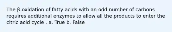 The β-oxidation of fatty acids with an odd number of carbons requires additional enzymes to allow all the products to enter the citric acid cycle . a. True b. False