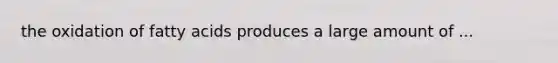 the oxidation of fatty acids produces a large amount of ...