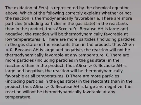 The oxidation of Fe(s) is represented by the chemical equation above. Which of the following correctly explains whether or not the reaction is thermodynamically favorable? a. There are more particles (including particles in the gas state) in the reactants than in the product, thus ΔSrxn 0. Because ΔH is large and negative, the reaction will be thermodynamically favorable at all temperatures. D There are more particles (including particles in the gas state) in the reactants than in the product, thus ΔSrxn > 0. Because ΔH is large and negative, the reaction willnot be thermodynamically favorable at any temperature.