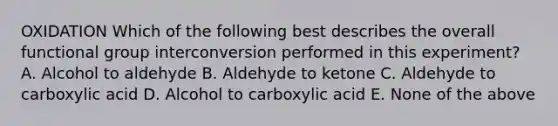 OXIDATION Which of the following best describes the overall functional group interconversion performed in this experiment? A. Alcohol to aldehyde B. Aldehyde to ketone C. Aldehyde to carboxylic acid D. Alcohol to carboxylic acid E. None of the above