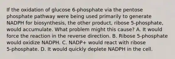 If the oxidation of glucose 6‑phosphate via the pentose phosphate pathway were being used primarily to generate NADPH for biosynthesis, the other product, ribose 5‑phosphate, would accumulate. What problem might this cause? A. It would force the reaction in the reverse direction. B. Ribose 5‑phosphate would oxidize NADPH. C. NADP+ would react with ribose 5‑phosphate. D. It would quickly deplete NADPH in the cell.