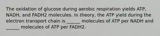 The oxidation of glucose during aerobic respiration yields ATP, NADH, and FADH2 molecules. In theory, the ATP yield during the electron transport chain is ______ molecules of ATP per NADH and ______ molecules of ATP per FADH2.