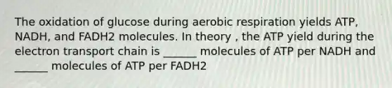 The oxidation of glucose during <a href='https://www.questionai.com/knowledge/kyxGdbadrV-aerobic-respiration' class='anchor-knowledge'>aerobic respiration</a> yields ATP, NADH, and FADH2 molecules. In theory , the ATP yield during <a href='https://www.questionai.com/knowledge/k57oGBr0HP-the-electron-transport-chain' class='anchor-knowledge'>the electron transport chain</a> is ______ molecules of ATP per NADH and ______ molecules of ATP per FADH2