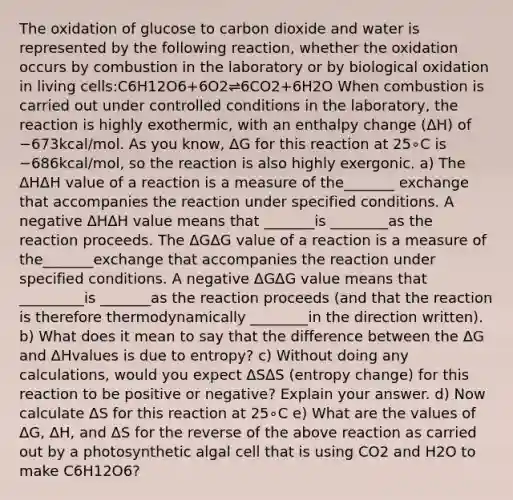 The oxidation of glucose to carbon dioxide and water is represented by the following reaction, whether the oxidation occurs by combustion in the laboratory or by biological oxidation in living cells:C6H12O6+6O2⇌6CO2+6H2O When combustion is carried out under controlled conditions in the laboratory, the reaction is highly exothermic, with an enthalpy change (ΔH) of −673kcal/mol. As you know, ΔG for this reaction at 25∘C is −686kcal/mol, so the reaction is also highly exergonic. a) The ΔHΔH value of a reaction is a measure of the_______ exchange that accompanies the reaction under specified conditions. A negative ΔHΔH value means that _______is ________as the reaction proceeds. The ΔGΔG value of a reaction is a measure of the_______exchange that accompanies the reaction under specified conditions. A negative ΔGΔG value means that _________is _______as the reaction proceeds (and that the reaction is therefore thermodynamically ________in the direction written). b) What does it mean to say that the difference between the ΔG and ΔHvalues is due to entropy? c) Without doing any calculations, would you expect ΔSΔS (entropy change) for this reaction to be positive or negative? Explain your answer. d) Now calculate ΔS for this reaction at 25∘C e) What are the values of ΔG, ΔH, and ΔS for the reverse of the above reaction as carried out by a photosynthetic algal cell that is using CO2 and H2O to make C6H12O6?