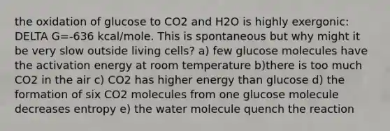 the oxidation of glucose to CO2 and H2O is highly exergonic: DELTA G=-636 kcal/mole. This is spontaneous but why might it be very slow outside living cells? a) few glucose molecules have the activation energy at room temperature b)there is too much CO2 in the air c) CO2 has higher energy than glucose d) the formation of six CO2 molecules from one glucose molecule decreases entropy e) the water molecule quench the reaction