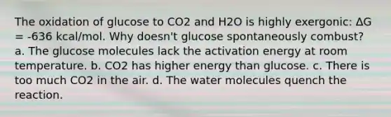 The oxidation of glucose to CO2 and H2O is highly exergonic: ∆G = -636 kcal/mol. Why doesn't glucose spontaneously combust? a. The glucose molecules lack the activation energy at room temperature. b. CO2 has higher energy than glucose. c. There is too much CO2 in the air. d. The water molecules quench the reaction.