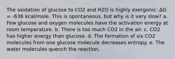 The oxidation of glucose to CO2 and H2O is highly exergonic: ∆G = -636 kcal/mole. This is spontaneous, but why is it very slow? a. Few glucose and oxygen molecules have the activation energy at room temperature. b. There is too much CO2 in the air. c. CO2 has higher energy than glucose. d. The formation of six CO2 molecules from one glucose molecule decreases entropy. e. The water molecules quench the reaction.