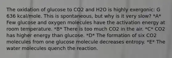 The oxidation of glucose to CO2 and H2O is highly exergonic: G 636 kcal/mole. This is spontaneous, but why is it very slow? *A* Few glucose and oxygen molecules have the activation energy at room temperature. *B* There is too much CO2 in the air. *C* CO2 has higher energy than glucose. *D* The formation of six CO2 molecules from one glucose molecule decreases entropy. *E* The water molecules quench the reaction.