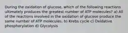 During the oxidation of glucose, which of the following reactions ultimately produces the greatest number of ATP molecules? a) All of the reactions involved in the oxidation of glucose produce the same number of ATP molecules. b) Krebs cycle c) Oxidative phosphorylation d) Glycolysis