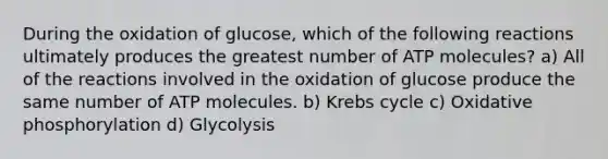 During the oxidation of glucose, which of the following reactions ultimately produces the greatest number of ATP molecules? a) All of the reactions involved in the oxidation of glucose produce the same number of ATP molecules. b) <a href='https://www.questionai.com/knowledge/kqfW58SNl2-krebs-cycle' class='anchor-knowledge'>krebs cycle</a> c) <a href='https://www.questionai.com/knowledge/kFazUb9IwO-oxidative-phosphorylation' class='anchor-knowledge'>oxidative phosphorylation</a> d) Glycolysis